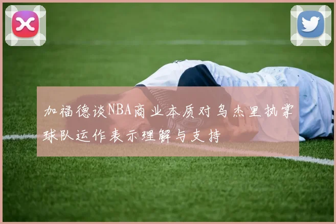 加福德谈NBA商业本质对乌杰里执掌球队运作表示理解与支持