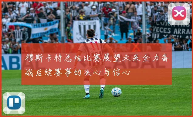 穆斯卡特总结比赛展望未来全力备战后续赛事的决心与信心