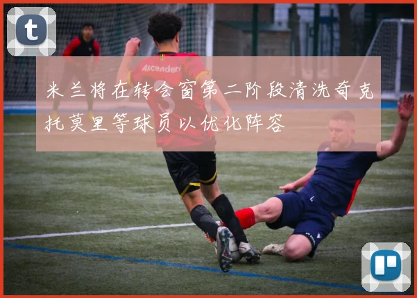 米兰将在转会窗第二阶段清洗奇克托莫里等球员以优化阵容