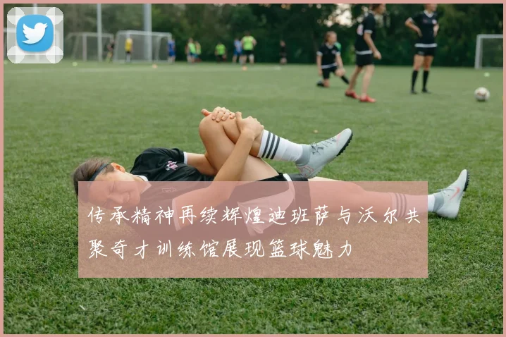 传承精神再续辉煌迪班萨与沃尔共聚奇才训练馆展现篮球魅力