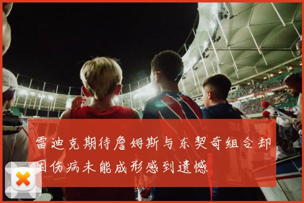 雷迪克期待詹姆斯与东契奇组合却因伤病未能成形感到遗憾