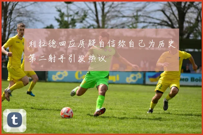 利拉德回应质疑自信称自己为历史第二射手引发热议