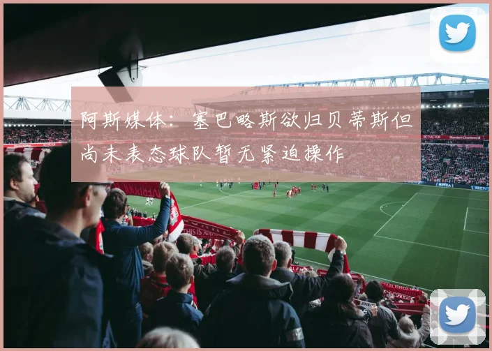 阿斯媒体：塞巴略斯欲归贝蒂斯但尚未表态球队暂无紧迫操作