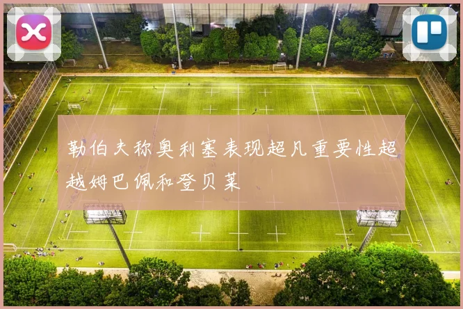 勒伯夫称奥利塞表现超凡重要性超越姆巴佩和登贝莱