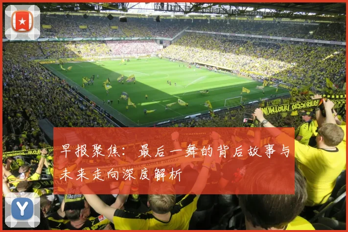 早报聚焦：最后一舞的背后故事与未来走向深度解析