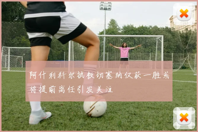 阿什利科尔执教切塞纳仅获一胜或将提前离任引发关注