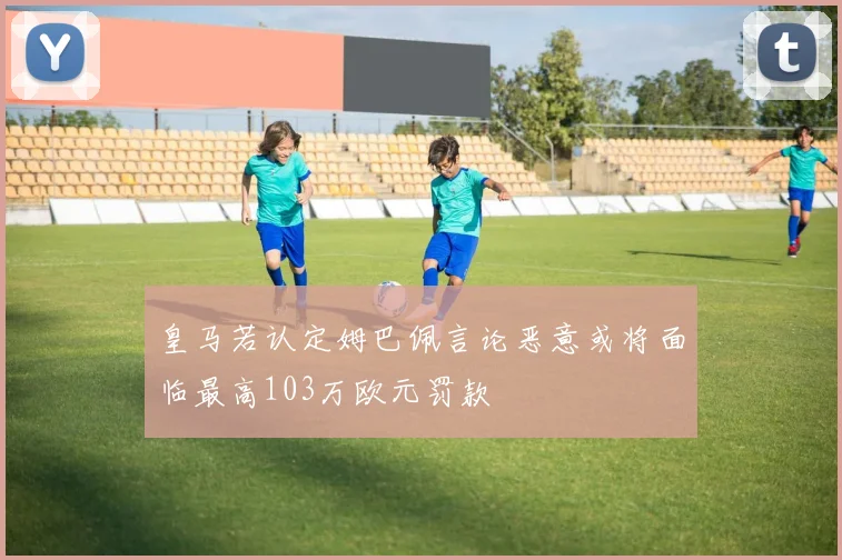 皇马若认定姆巴佩言论恶意或将面临最高103万欧元罚款