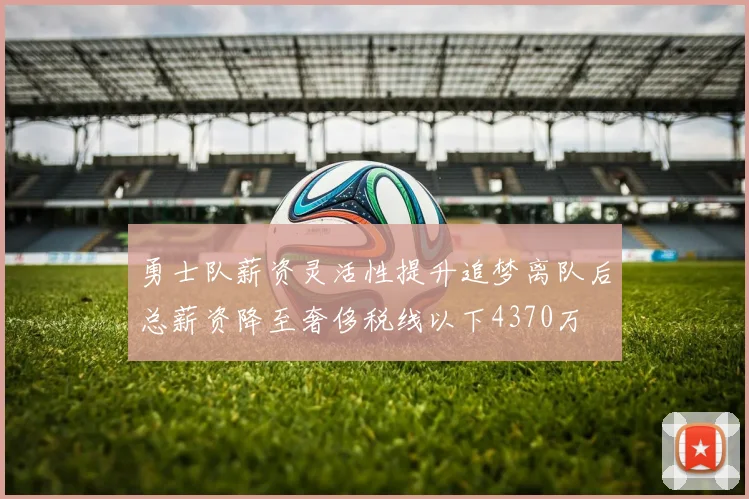 勇士队薪资灵活性提升追梦离队后总薪资降至奢侈税线以下4370万