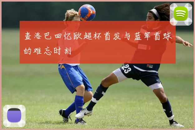 查洛巴回忆欧超杯首发与蓝军首球的难忘时刻