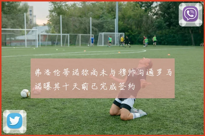 弗洛伦蒂诺称尚未与穆帅沟通罗马诺曝其十天前已完成签约