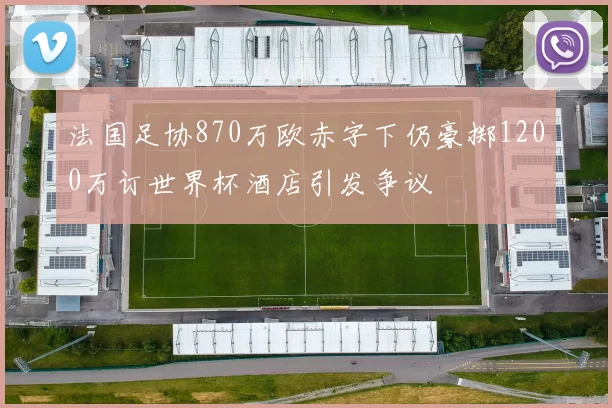 法国足协870万欧赤字下仍豪掷1200万订世界杯酒店引发争议