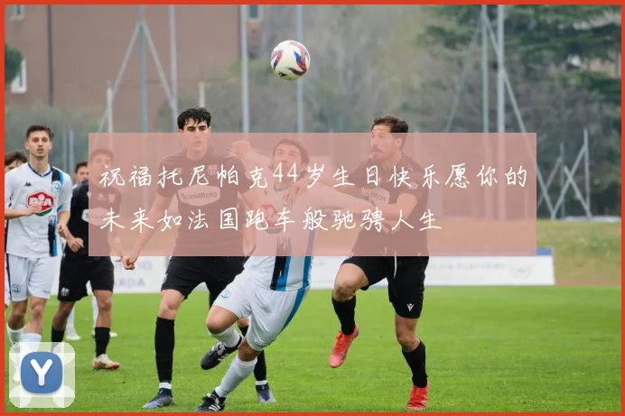祝福托尼帕克44岁生日快乐愿你的未来如法国跑车般驰骋人生