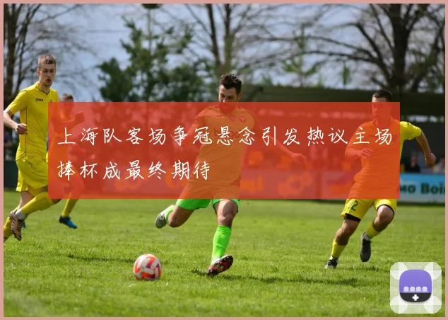 上海队客场争冠悬念引发热议主场捧杯成最终期待